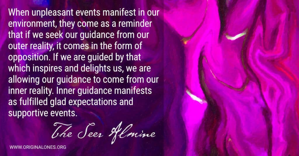 When unpleasant events manifest in our environment, they come as a reminder that if we seek our guidance from our outer reality, it comes in the form of opposition. If we are guided by that which inspires and delights us, we are allowing our guidance to come from our inner reality. Inner guidance manifests as fulfilled glad expectations and supportive events. ~The Seer Almine